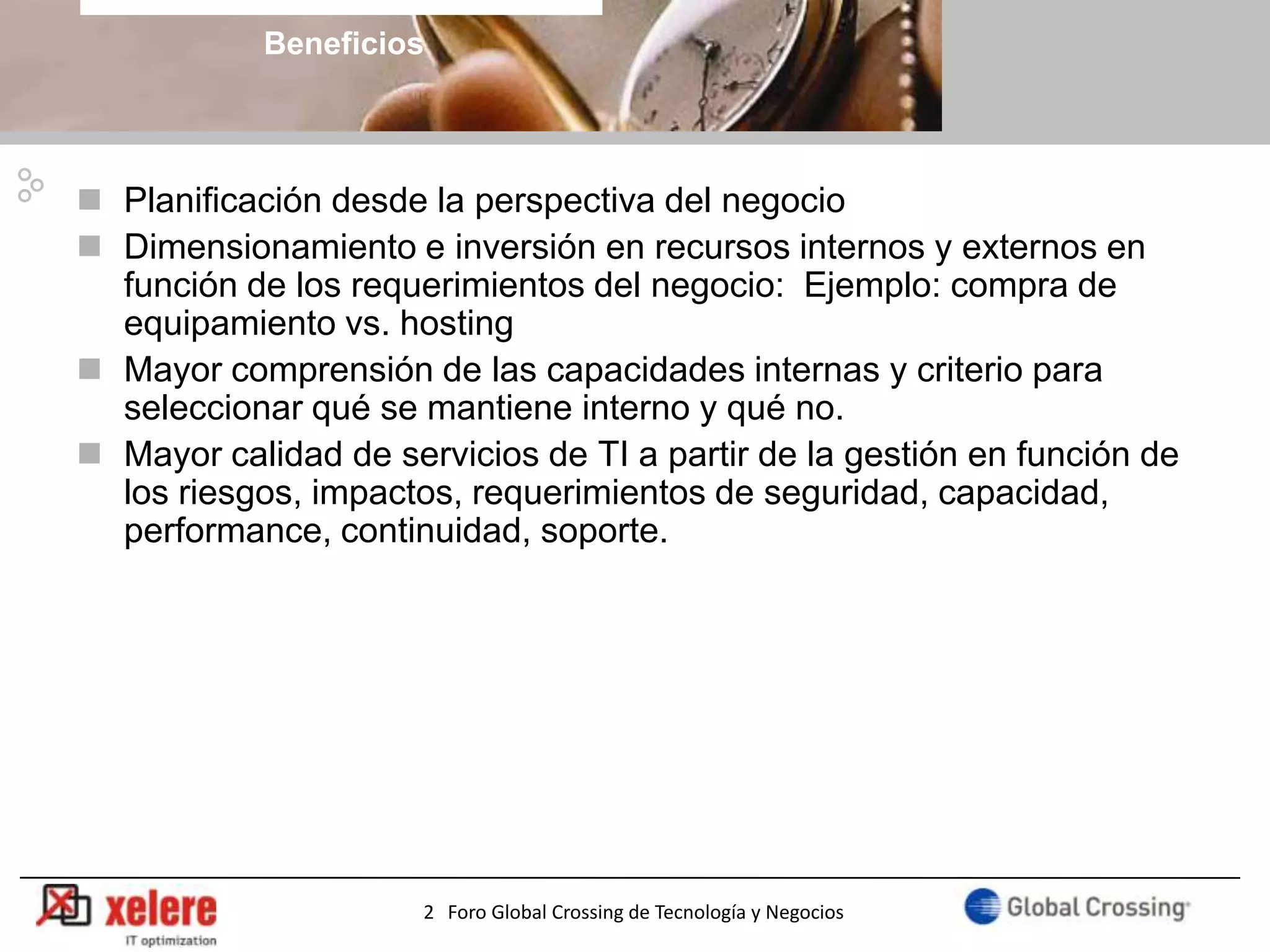 Beneficios



 Planificación desde la perspectiva del negocio
 Dimensionamiento e inversión en recursos internos y externos en
  función de los requerimientos del negocio: Ejemplo: compra de
  equipamiento vs. hosting
 Mayor comprensión de las capacidades internas y criterio para
  seleccionar qué se mantiene interno y qué no.
 Mayor calidad de servicios de TI a partir de la gestión en función de
  los riesgos, impactos, requerimientos de seguridad, capacidad,
  performance, continuidad, soporte.




                                                                        24
                      2 Foro Global Crossing de Tecnología y Negocios
 