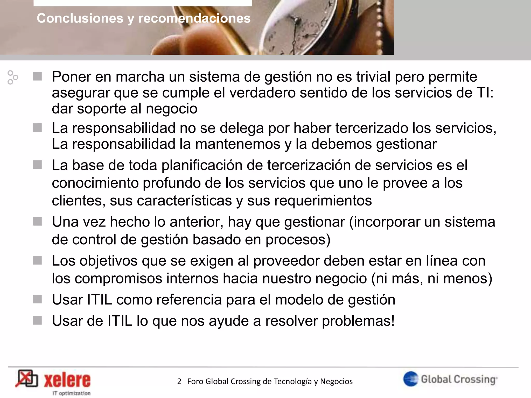Conclusiones y recomendaciones



 Poner en marcha un sistema de gestión no es trivial pero permite
  asegurar que se cumple el verdadero sentido de los servicios de TI:
  dar soporte al negocio
 La responsabilidad no se delega por haber tercerizado los servicios,
  La responsabilidad la mantenemos y la debemos gestionar
 La base de toda planificación de tercerización de servicios es el
  conocimiento profundo de los servicios que uno le provee a los
  clientes, sus características y sus requerimientos
 Una vez hecho lo anterior, hay que gestionar (incorporar un sistema
  de control de gestión basado en procesos)
 Los objetivos que se exigen al proveedor deben estar en línea con
  los compromisos internos hacia nuestro negocio (ni más, ni menos)
 Usar ITIL como referencia para el modelo de gestión
 Usar de ITIL lo que nos ayude a resolver problemas!


                                                                       25
                     2 Foro Global Crossing de Tecnología y Negocios
 