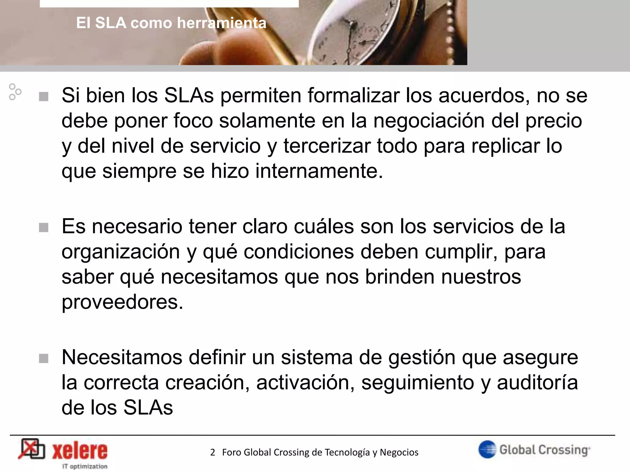 El SLA como herramienta



   Si bien los SLAs permiten formalizar los acuerdos, no se
    debe poner foco solamente en la negociación del precio
    y del nivel de servicio y tercerizar todo para replicar lo
    que siempre se hizo internamente.

   Es necesario tener claro cuáles son los servicios de la
    organización y qué condiciones deben cumplir, para
    saber qué necesitamos que nos brinden nuestros
    proveedores.

   Necesitamos definir un sistema de gestión que asegure
    la correcta creación, activación, seguimiento y auditoría
    de los SLAs
                                                                       3
                     2 Foro Global Crossing de Tecnología y Negocios
 
