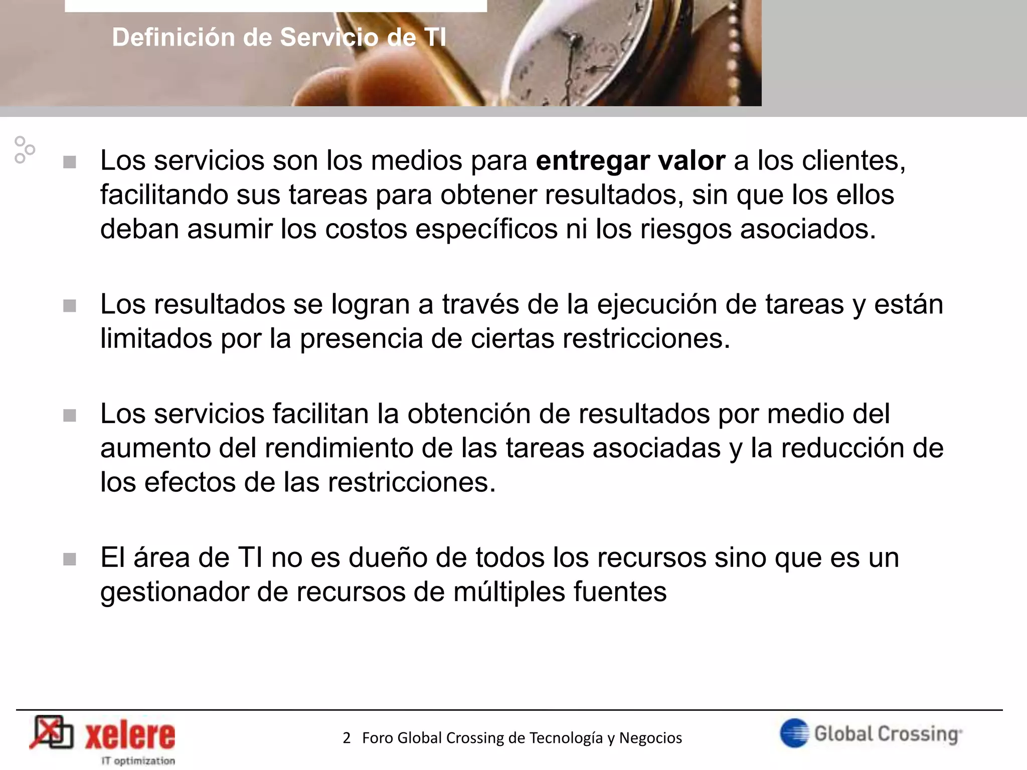 Definición de Servicio de TI



   Los servicios son los medios para entregar valor a los clientes,
    facilitando sus tareas para obtener resultados, sin que los ellos
    deban asumir los costos específicos ni los riesgos asociados.

   Los resultados se logran a través de la ejecución de tareas y están
    limitados por la presencia de ciertas restricciones.

   Los servicios facilitan la obtención de resultados por medio del
    aumento del rendimiento de las tareas asociadas y la reducción de
    los efectos de las restricciones.

   El área de TI no es dueño de todos los recursos sino que es un
    gestionador de recursos de múltiples fuentes



                                                                          5
                       2 Foro Global Crossing de Tecnología y Negocios
 