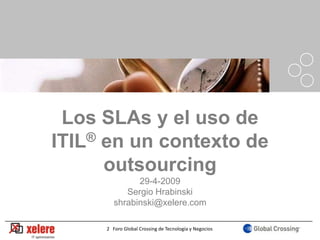 Los SLAs y el uso de
ITIL® en un contexto de
      outsourcing
              29-4-2009
           Sergio Hrabinski
        shrabinski@xelere.com

                                                       1
     2 Foro Global Crossing de Tecnología y Negocios
 