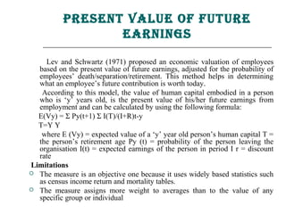 Present Value of future
                  earnings

    Lev and Schwartz (1971) proposed an economic valuation of employees
  based on the present value of future earnings, adjusted for the probability of
  employees’ death/separation/retirement. This method helps in determining
  what an employee’s future contribution is worth today.
   According to this model, the value of human capital embodied in a person
  who is ‘y’ years old, is the present value of his/her future earnings from
  employment and can be calculated by using the following formula:
  E(Vy) = Σ Py(t+1) Σ I(T)/(I+R)t-y
  T=Y Y
   where E (Vy) = expected value of a ‘y’ year old person’s human capital T =
  the person’s retirement age Py (t) = probability of the person leaving the
  organisation I(t) = expected earnings of the person in period I r = discount
  rate
Limitations
 The measure is an objective one because it uses widely based statistics such
  as census income return and mortality tables.
 The measure assigns more weight to averages than to the value of any
  specific group or individual
 