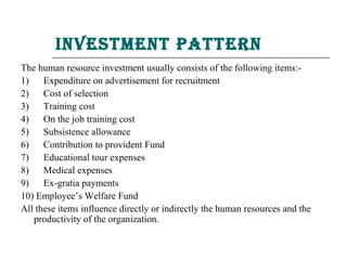 inVestment Pattern
The human resource investment usually consists of the following items:-
1)    Expenditure on advertisement for recruitment
2)    Cost of selection
3)    Training cost
4)    On the job training cost
5)    Subsistence allowance
6)    Contribution to provident Fund
7)    Educational tour expenses
8)    Medical expenses
9)    Ex-gratia payments
10) Employee’s Welfare Fund
All these items influence directly or indirectly the human resources and the
   productivity of the organization.
 