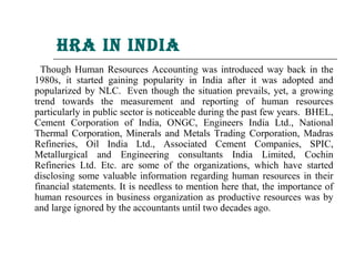 hra in india
  Though Human Resources Accounting was introduced way back in the
1980s, it started gaining popularity in India after it was adopted and
popularized by NLC. Even though the situation prevails, yet, a growing
trend towards the measurement and reporting of human resources
particularly in public sector is noticeable during the past few years. BHEL,
Cement Corporation of India, ONGC, Engineers India Ltd., National
Thermal Corporation, Minerals and Metals Trading Corporation, Madras
Refineries, Oil India Ltd., Associated Cement Companies, SPIC,
Metallurgical and Engineering consultants India Limited, Cochin
Refineries Ltd. Etc. are some of the organizations, which have started
disclosing some valuable information regarding human resources in their
financial statements. It is needless to mention here that, the importance of
human resources in business organization as productive resources was by
and large ignored by the accountants until two decades ago.
 