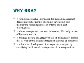 why hra?
   It furnishes cost/value information for making management
    decisions about acquiring, allocating, developing, and
    maintaining human resources in order to attain cost-
    effectiveness;
   It allows management personnel to monitor effectively the use
    of human resources;
   It provides a sound and effective basis of human asset control,
    that is, whether the asset is appreciated, depleted or conserved;
   It helps in the development of management principles by
    classifying the financial consequences of various practices.
 