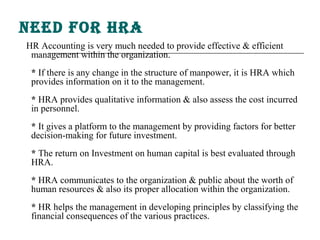 need for hra
HR Accounting is very much needed to provide effective & efficient
 management within the organization.
 * If there is any change in the structure of manpower, it is HRA which
 provides information on it to the management.
 * HRA provides qualitative information & also assess the cost incurred
 in personnel.
 * It gives a platform to the management by providing factors for better
 decision-making for future investment.
 * The return on Investment on human capital is best evaluated through
 HRA.
 * HRA communicates to the organization & public about the worth of
 human resources & also its proper allocation within the organization.
 * HR helps the management in developing principles by classifying the
 financial consequences of the various practices.
 