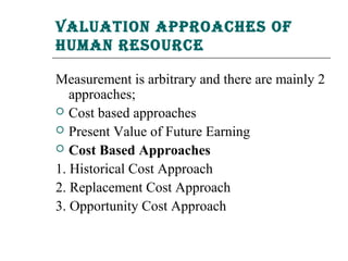 Valuation aPProaChes of
human resourCe

Measurement is arbitrary and there are mainly 2
   approaches;
 Cost based approaches
 Present Value of Future Earning
 Cost Based Approaches

1. Historical Cost Approach
2. Replacement Cost Approach
3. Opportunity Cost Approach
 