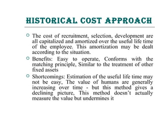 historiCal Cost aPProaCh
   The cost of recruitment, selection, development are
    all capitalized and amortized over the useful life time
    of the employee. This amortization may be dealt
    according to the situation.
   Benefits: Easy to operate, Conforms with the
    matching principle, Similar to the treatment of other
    fixed assets
   Shortcomings: Estimation of the useful life time may
    not be easy, The value of humans are generally
    increasing over time - but this method gives a
    declining picture, This method doesn’t actually
    measure the value but undermines it
 