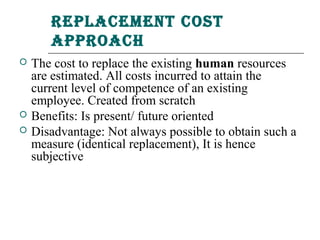 rePlaCement Cost
       aPProaCh
   The cost to replace the existing human resources
    are estimated. All costs incurred to attain the
    current level of competence of an existing
    employee. Created from scratch
   Benefits: Is present/ future oriented
   Disadvantage: Not always possible to obtain such a
    measure (identical replacement), It is hence
    subjective
 