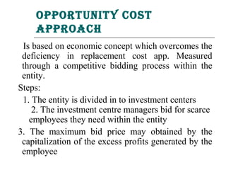 oPPortunity Cost
     aPProaCh
 Is based on economic concept which overcomes the
 deficiency in replacement cost app. Measured
 through a competitive bidding process within the
 entity.
Steps:
 1. The entity is divided in to investment centers
    2. The investment centre managers bid for scarce
   employees they need within the entity
3. The maximum bid price may obtained by the
 capitalization of the excess profits generated by the
 employee
 
