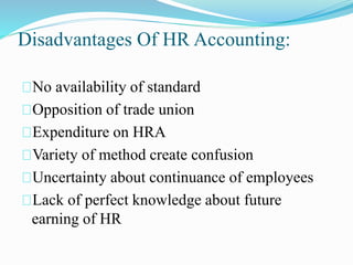 Disadvantages Of HR Accounting:
No availability of standard
Opposition of trade union
Expenditure on HRA
Variety of method create confusion
Uncertainty about continuance of employees
Lack of perfect knowledge about future
earning of HR
 