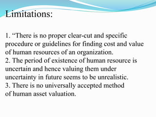 Limitations:
1. “There is no proper clear-cut and specific
procedure or guidelines for finding cost and value
of human resources of an organization.
2. The period of existence of human resource is
uncertain and hence valuing them under
uncertainty in future seems to be unrealistic.
3. There is no universally accepted method
of human asset valuation.
 