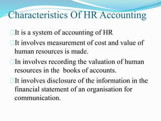 Characteristics Of HR Accounting
It is a system of accounting of HR
It involves measurement of cost and value of
human resources is made.
In involves recording the valuation of human
resources in the books of accounts.
It involves disclosure of the information in the
financial statement of an organisation for
communication.
 