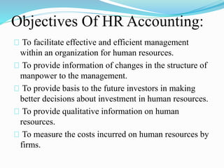 Objectives Of HR Accounting:
To facilitate effective and efficient management
within an organization for human resources.
To provide information of changes in the structure of
manpower to the management.
To provide basis to the future investors in making
better decisions about investment in human resources.
To provide qualitative information on human
resources.
To measure the costs incurred on human resources by
firms.
 