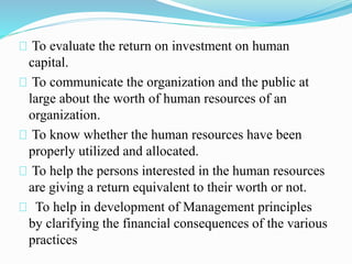 To evaluate the return on investment on human
capital.
To communicate the organization and the public at
large about the worth of human resources of an
organization.
To know whether the human resources have been
properly utilized and allocated.
To help the persons interested in the human resources
are giving a return equivalent to their worth or not.
To help in development of Management principles
by clarifying the financial consequences of the various
practices
 