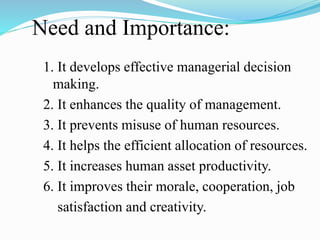 Need and Importance:
1. It develops effective managerial decision
making.
2. It enhances the quality of management.
3. It prevents misuse of human resources.
4. It helps the efficient allocation of resources.
5. It increases human asset productivity.
6. It improves their morale, cooperation, job
satisfaction and creativity.
 