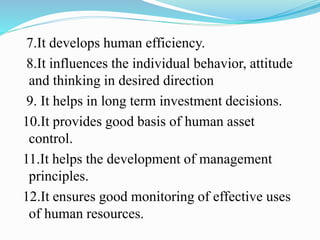 7.It develops human efficiency.
8.It influences the individual behavior, attitude
and thinking in desired direction
9. It helps in long term investment decisions.
10.It provides good basis of human asset
control.
11.It helps the development of management
principles.
12.It ensures good monitoring of effective uses
of human resources.
 