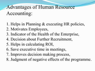 Advantages of Human Resource
Accounting:
1. Helps in Planning & executing HR policies,
2. Motivates Employees,
3. Indicator of the Health of the Enterprise,
4. Decision about Further Recruitment,
5. Helps in calculating ROI,
6. Save executive time in meetings,
7. Improves decision making process,
8. Judgment of negative effects of the programme.
 