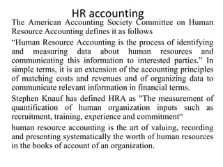 HR accounting
The American Accounting Society Committee on Human
Resource Accounting defines it as follows
“Human Resource Accounting is the process of identifying
and measuring data about human resources and
communicating this information to interested parties.” In
simple terms, it is an extension of the accounting principles
of matching costs and revenues and of organizing data to
communicate relevant information in financial terms.
Stephen Knauf has defined HRA as "The measurement of
quantification of human organization inputs such as
recruitment, training, experience and commitment“
human resource accounting is the art of valuing, recording
and presenting systematically the worth of human resources
in the books of account of an organization.
 