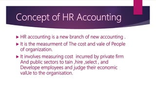 Concept of HR Accounting
 HR accounting is a new branch of new accounting .
 It is the measurment of The cost and vale of People
of organization.
 It involves measuring cost incurred by private firm
And public sectors to tain ,hire ,select , and
Develope employees and judge their economic
valUe to the organisation.
 