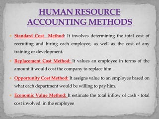  Standard Cost Method: It involves determining the total cost of
recruiting and hiring each employee, as well as the cost of any
training or development.
 Replacement Cost Method: It values an employee in terms of the
amount it would cost the company to replace him.
 Opportunity Cost Method: It assigns value to an employee based on
what each department would be willing to pay him.
 Economic Value Method: It estimate the total inflow of cash - total
cost involved in the employee
 