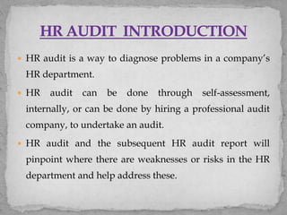  HR audit is a way to diagnose problems in a company’s
HR department.
 HR audit can be done through self-assessment,
internally, or can be done by hiring a professional audit
company, to undertake an audit.
 HR audit and the subsequent HR audit report will
pinpoint where there are weaknesses or risks in the HR
department and help address these.
 