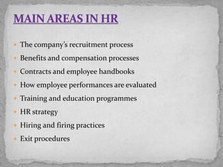  The company’s recruitment process
 Benefits and compensation processes
 Contracts and employee handbooks
 How employee performances are evaluated
 Training and education programmes
 HR strategy
 Hiring and firing practices
 Exit procedures
 