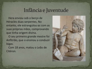 Hera enviou sob o berço de
Héracles duas serpentes. No
entanto, ele estrangulou-as com as
suas próprias mãos, comprovando
que tinha origem divina.
O seu primeiro grande mestre foi
Anfitrião, que o ensinou a conduzir
bigas.
Com 18 anos, matou o Leão de
Citéron.
 