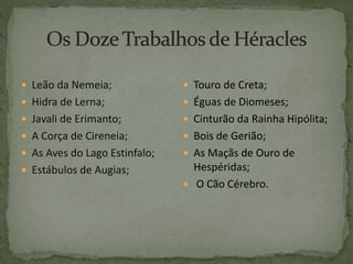  Leão da Nemeia;
 Hidra de Lerna;
 Javali de Erimanto;
 A Corça de Cireneia;
 As Aves do Lago Estinfalo;
 Estábulos de Augias;
 Touro de Creta;
 Éguas de Diomeses;
 Cinturão da Rainha Hipólita;
 Bois de Gerião;
 As Maçãs de Ouro de
Hespéridas;
 O Cão Cérebro.
 