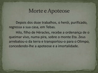 Depois dos doze trabalhos, o herói, purificado,
regressa a sua casa, em Tebas.
Hilo, filho de Héracles, recebe a ordenança de o
queimar vivo, numa pira, sobre o monte Eta. Zeus
arrebatou-o da terra e transportou-o para o Olimpo,
concedendo-lhe a apoteose e a imortalidade.
 