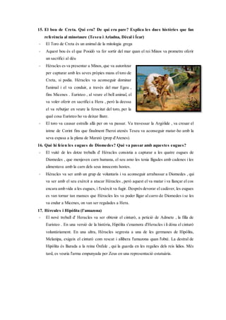 15. El bou de Creta. Qui era? De qui era pare? Explica les dues històries que fan
referència al minotaure (Teseu i Ariadna, Dècal i Ícar)
- El Toro de Creta és un animal de la mitologia grega
- Aquest bou és el que Posidó va fer sortir del mar quan el rei Minos va prometre oferir
un sacrifici al déu
- Hèracles es va presentar a Minos, que va autoritzar
per capturar amb les seves pròpies mans el toro de
Creta, si podia. Hèracles va aconseguir dominar
l'animal i el va conduir, a través del mar Egeu ,
fins Micenes . Euristeo , al veure el bell animal, el
va voler oferir en sacrifici a Hera , però la deessa
el va rebutjar en veure la ferocitat del toro, per la
qual cosa Euristeo ho va deixar lliure.
- El toro va causar estralls allà per on va passar. Va travessar la Argólide , va creuar el
istme de Corint fins que finalment l'heroi atenès Teseu va aconseguir matar-ho amb la
seva espasa a la plana de Marató (prop d'Atenes).
16. Què hi feien les eugues de Diomedes? Què va passar amb aquestes eugues?
- El vuitè de les dotze treballs d' Hèracles consistia a capturar a les quatre eugues de
Diomedes , que menjaven carn humana, el seu amo les tenia lligades amb cadenes i les
alimentava amb la carn dels seus innocents hostes.
- Hèracles va ser amb un grup de voluntaris i va aconseguir arrabassar a Diomedes , qui
va ser amb el seu exèrcit a atacar Hèracles , però aquest el va matar i va llançar el cos
encara amb vida a les eugues, i l'exèrcit va fugir. Després devorar el cadàver, les eugues
es van tornar tan manses que Hèracles les va poder lligar al carro de Diomedes i se les
va endur a Micenes, on van ser regalades a Hera.
17. Hèrcules i Hipòlita (l’amazona)
- El novè treball d' Heracles va ser obtenir el cinturó, a petició de Admete , la filla de
Euristeo . En una versió de la història, Hipólita s'enamora d'Heracles i li dóna el cinturó
voluntàriament. En una altra, Hèracles segresta a una de les germanes de Hipólita,
Melanipa, exigeix el cinturó com rescat i allibera l'amazona quan l'obté. La destral de
Hipólita és lliurada a la reina Ónfale , qui la guarda en les regalies dels reis lidios. Més
tard, es veuria l'arma empunyada per Zeus en una representació estatuària.
 