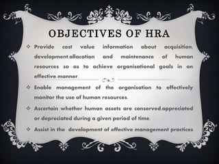 OBJECTIVES OF HRA
Provide cost value information about acquisition,
development,allocation and maintenance of human
resources so as to achieve organisational goals in an
effective manner.
Enable management of the organisation to effectively
monitor the use of human resources.
Ascertain whether human assets are conserved,appreciated
or depreciated during a given period of time.
Assist in the development of effective management practices
.