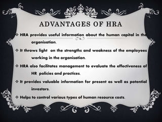 ADVANTAGES OF HRA
HRA provides useful information about the human capital in the
organisation.
It throws light on the strengths and weakness of the employees
working in the organisation.
HRA also facilitates management to evaluate the effectiveness of
HR policies and practices.
It provides valuable information for present as well as potential
investors.
Helps to control various types of human resource costs.