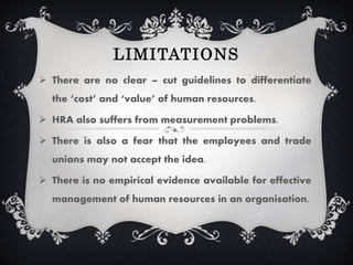 LIMITATIONS
There are no clear – cut guidelines to differentiate
the ‘cost’ and ‘value’ of human resources.
HRA also suffers from measurement problems.
There is also a fear that the employees and trade
unions may not accept the idea.
There is no empirical evidence available for effective
management of human resources in an organisation.