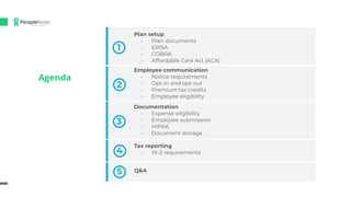 Agenda
2
Plan setup
- Plan documents
- ERISA
- COBRA
- Affordable Care Act (ACA)
1
Employee communication
- Notice requirements
- Opt-in and opt-out
- Premium tax credits
- Employee eligibility
3
Documentation
- Expense eligibility
- Employee submission
- HIPAA
- Document storage
4
Tax reporting
- W-2 requirements
5 Q&A
 