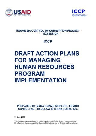 29 July 2009
This publication was produced for review by the United States Agency for International
Development. It was prepared by BlueLaw International, Inc for Chemonics International.
INDONESIA CONTROL OF CORRUPTION PROJECT
EXTENSION
ICCP
DRAFT ACTION PLANS
FOR MANAGING
HUMAN RESOURCES
PROGRAM
IMPLEMENTATION
PREPARED BY MYRA HOWZE SHIPLETT, SENIOR
CONSULTANT, BLUELAW INTERNATIONAL INC.
 