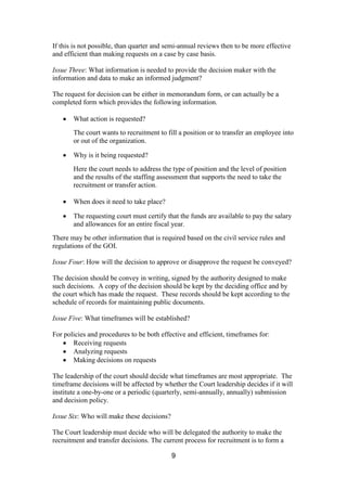 9
If this is not possible, than quarter and semi-annual reviews then to be more effective
and efficient than making requests on a case by case basis.
Issue Three: What information is needed to provide the decision maker with the
information and data to make an informed judgment?
The request for decision can be either in memorandum form, or can actually be a
completed form which provides the following information.
What action is requested?
The court wants to recruitment to fill a position or to transfer an employee into
or out of the organization.
Why is it being requested?
Here the court needs to address the type of position and the level of position
and the results of the staffing assessment that supports the need to take the
recruitment or transfer action.
When does it need to take place?
The requesting court must certify that the funds are available to pay the salary
and allowances for an entire fiscal year.
There may be other information that is required based on the civil service rules and
regulations of the GOI.
Issue Four: How will the decision to approve or disapprove the request be conveyed?
The decision should be convey in writing, signed by the authority designed to make
such decisions. A copy of the decision should be kept by the deciding office and by
the court which has made the request. These records should be kept according to the
schedule of records for maintaining public documents.
Issue Five: What timeframes will be established?
For policies and procedures to be both effective and efficient, timeframes for:
Receiving requests
Analyzing requests
Making decisions on requests
The leadership of the court should decide what timeframes are most appropriate. The
timeframe decisions will be affected by whether the Court leadership decides if it will
institute a one-by-one or a periodic (quarterly, semi-annually, annually) submission
and decision policy.
Issue Six: Who will make these decisions?
The Court leadership must decide who will be delegated the authority to make the
recruitment and transfer decisions. The current process for recruitment is to form a
 