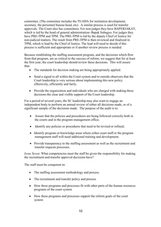 10
committee. (The committee includes the TUADA for institution development,
secretary, the personnel bureau head, etc). A similar process is used for transfer
approvals. The Court also has committees. For non-judges they have BAPERJAKAT,
which is led by the head of general administration- Bapak Subagyo. For judges they
have PRE-TPM and TPM. The PRE-TPM is led by the deputy Chief of Justice for
non-judicial matters. The result from PRE-TPM is then reviewed and finalized in
TPM, which is lead by the Chief of Justice. The lead will need to decide if this
process is sufficient and appropriate or if another review process is needed.
Because establishing the staffing assessment program, and the decisions which flow
from that program, are so critical to the success of reform, we suggest that for at least
the first year, the court leadership should review these decisions. This will assure
that:
The standards for decision making are being appropriately applied.
Send a signal to all within the Court system and to outside observers that the
Court leadership is very serious about implementing this new policy
effectively, efficiently and fairly.
Provide the organization and individuals who are charged with making these
decisions the clear and visible support of the Court leadership.
For a period of several years, the SC leadership may also want to engage an
independent body to perform an annual review of either all decisions made, or of a
significant sample of the decisions made. The purpose of the audit is to:
Assure that the policies and procedures are being followed correctly both in
the courts and in the program management office;
Identify any policies or procedures that need to be revised or refined;
Identify program or knowledge areas where either court staff or the program
management staff will need additional training and development.
Provide transparency to the staffing assessment as well as the recruitment and
transfer requests processes.
Issue Seven: What competencies must the staff be given the responsibility for making
the recruitment and transfer approval decisions have?
The staff must be competent in:
The staffing assessment methodology and process
The recruitment and transfer policy and process
How these programs and processes fit with other parts of the human resources
programs of the court system
How these programs and processes support the reform goals of the court
system
 
