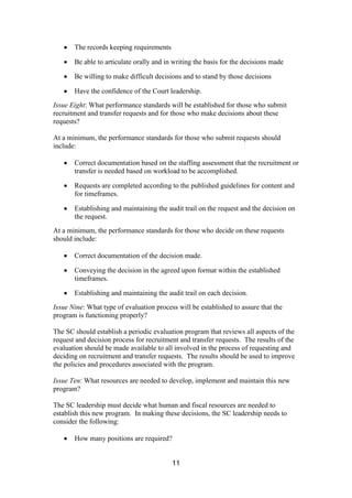 11
The records keeping requirements
Be able to articulate orally and in writing the basis for the decisions made
Be willing to make difficult decisions and to stand by those decisions
Have the confidence of the Court leadership.
Issue Eight: What performance standards will be established for those who submit
recruitment and transfer requests and for those who make decisions about these
requests?
At a minimum, the performance standards for those who submit requests should
include:
Correct documentation based on the staffing assessment that the recruitment or
transfer is needed based on workload to be accomplished.
Requests are completed according to the published guidelines for content and
for timeframes.
Establishing and maintaining the audit trail on the request and the decision on
the request.
At a minimum, the performance standards for those who decide on these requests
should include:
Correct documentation of the decision made.
Conveying the decision in the agreed upon format within the established
timeframes.
Establishing and maintaining the audit trail on each decision.
Issue Nine: What type of evaluation process will be established to assure that the
program is functioning properly?
The SC should establish a periodic evaluation program that reviews all aspects of the
request and decision process for recruitment and transfer requests. The results of the
evaluation should be made available to all involved in the process of requesting and
deciding on recruitment and transfer requests. The results should be used to improve
the policies and procedures associated with the program.
Issue Ten: What resources are needed to develop, implement and maintain this new
program?
The SC leadership must decide what human and fiscal resources are needed to
establish this new program. In making these decisions, the SC leadership needs to
consider the following:
How many positions are required?
 