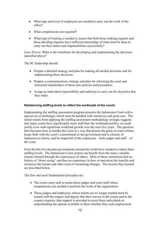 12
What type and level of employees are needed to carry out the work of the
office?
What competencies are required?
What type of training is needed to assure that both those making requests and
those deciding requests have sufficient knowledge of what must be done to
carry out their duties and responsibilities successfully?
Issue Eleven: What is the timeframe for developing and implementing the decisions
identified above?
The SC leadership should:
Prepare a detailed strategy and plan for making all needed decisions and for
implementing those decisions.
Prepare a communications strategy and plan for informing the court and
interested stakeholders of these new policies and procedures.
Assign an individual responsibility and authority to carry out the decisions that
they make.
Rebalancing staffing levels to reflect the workloads of the courts
Implementing the staffing assessment program presents the Indonesian Court with a
special set of challenges which must be handled with sensitivity and great care. The
initial results from applying the staffing assessment methodology strongly suggests
that many courts have significantly more staff than the workload justifies, or could
justify even with significant workload growth over the next five years. The question
then becomes how to handle this issue in a way that honors the goals of court reform,
keeps faith with the court’s commitment to the government and to citizens of
Indonesia to reform, and be respectful of the employees – both judges and staff – of
the court.
Over the last two decades governments around the world have needed to reduce their
staffing levels. The Indonesian Court system can benefit from the many valuable
lessons learned through the experiences of others. Most of these institutions had no
history of “down sizing” and thus no experience in how to maximize the benefits and
minimize the human and other costs of wrenching changes. The lessons they learned
are described below.
The first and most fundamental principles are:
The courts must seek to retain those judges and court staff whose
competencies are needed to perform the work of the organization.
Those judges and employees whose talents are no longer needed must be
treated with the respect and dignity that their service to the courts and to the
country requires; that support is provided to assist these individuals in
understanding the options available to them whether they seek employment
 