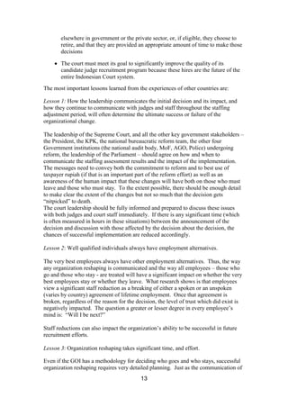 13
elsewhere in government or the private sector, or, if eligible, they choose to
retire, and that they are provided an appropriate amount of time to make those
decisions
The court must meet its goal to significantly improve the quality of its
candidate judge recruitment program because these hires are the future of the
entire Indonesian Court system.
The most important lessons learned from the experiences of other countries are:
Lesson 1: How the leadership communicates the initial decision and its impact, and
how they continue to communicate with judges and staff throughout the staffing
adjustment period, will often determine the ultimate success or failure of the
organizational change.
The leadership of the Supreme Court, and all the other key government stakeholders –
the President, the KPK, the national bureaucratic reform team, the other four
Government institutions (the national audit body, MoF, AGO, Police) undergoing
reform, the leadership of the Parliament – should agree on how and when to
communicate the staffing assessment results and the impact of the implementation.
The messages need to convey both the commitment to reform and to best use of
taxpayer rupiah (if that is an important part of the reform effort) as well as an
awareness of the human impact that these changes will have both on those who must
leave and those who must stay. To the extent possible, there should be enough detail
to make clear the extent of the changes but not so much that the decision gets
“nitpicked” to death.
The court leadership should be fully informed and prepared to discuss these issues
with both judges and court staff immediately. If there is any significant time (which
is often measured in hours in these situations) between the announcement of the
decision and discussion with those affected by the decision about the decision, the
chances of successful implementation are reduced accordingly.
Lesson 2: Well qualified individuals always have employment alternatives.
The very best employees always have other employment alternatives. Thus, the way
any organization reshaping is communicated and the way all employees – those who
go and those who stay - are treated will have a significant impact on whether the very
best employees stay or whether they leave. What research shows is that employees
view a significant staff reduction as a breaking of either a spoken or an unspoken
(varies by country) agreement of lifetime employment. Once that agreement is
broken, regardless of the reason for the decision, the level of trust which did exist is
negatively impacted. The question a greater or lesser degree in every employee’s
mind is: “Will I be next?”
Staff reductions can also impact the organization’s ability to be successful in future
recruitment efforts.
Lesson 3: Organization reshaping takes significant time, and effort.
Even if the GOI has a methodology for deciding who goes and who stays, successful
organization reshaping requires very detailed planning. Just as the communication of
 