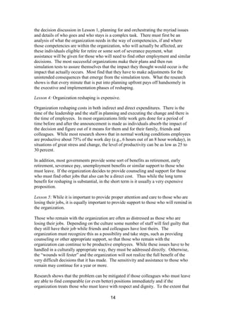 14
the decision discussion in Lesson 1, planning for and orchestrating the myriad issues
and details of who goes and who stays is a complex task. There must first be an
analysis of what the organization needs in the way of competencies, if and where
those competencies are within the organization, who will actually be affected, are
these individuals eligible for retire or some sort of severance payment, what
assistance will be given for those who will need to find other employment and similar
decisions. The most successful organizations make their plans and then run
simulation tests to assure themselves that the impact they thought would occur is the
impact that actually occurs. Most find that they have to make adjustments for the
unintended consequences that emerge from the simulation tests. What the research
shows is that every minute that is put into planning upfront pays off handsomely in
the executive and implementation phases of reshaping.
Lesson 4: Organization reshaping is expensive.
Organization reshaping costs in both indirect and direct expenditures. There is the
time of the leadership and the staff in planning and executing the change and there is
the time of employees. In most organizations little work gets done for a period of
time before and after the announcement is made as individuals absorb the impact of
the decision and figure out of it means for them and for their family, friends and
colleagues. While most research shows that in normal working conditions employees
are productive about 75% of the work day (e.g., 6 hours out of an 8 hour workday), in
situations of great stress and change, the level of productivity can be as low as 25 to
30 percent.
In addition, most governments provide some sort of benefits as retirement, early
retirement, severance pay, unemployment benefits or similar support to those who
must leave. If the organization decides to provide counseling and support for those
who must find other jobs that also can be a direct cost. Thus while the long term
benefit for reshaping is substantial, in the short term is it usually a very expensive
proposition.
Lesson 5: While it is important to provide proper attention and care to those who are
losing their jobs, it is equally important to provide support to those who will remind in
the organization.
Those who remain with the organization are often as distressed as those who are
losing their jobs. Depending on the culture some number of staff will feel guilty that
they still have their job while friends and colleagues have lost theirs. The
organization must recognize this as a possibility and take steps, such as providing
counseling or other appropriate support, so that those who remain with the
organization can continue to be productive employees. While these issues have to be
handled in a culturally appropriate way, they must be addressed directly. Otherwise,
the “wounds will fester” and the organization will not realize the full benefit of the
very difficult decisions that it has made. The sensitivity and assistance to those who
remain may continue for a year or more.
Research shows that the problem can be mitigated if those colleagues who must leave
are able to find comparable (or even better) positions immediately and if the
organization treats those who must leave with respect and dignity. To the extent that
 