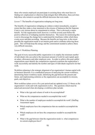 15
those who remain employed can participate in assisting those who must leave in
finding new employment or otherwise help mitigate their difficulties, these activities
help those who remain to accept the difficult decisions that were made.
Lesson 7: The benefits of organization reshaping are long term.
The benefits of organization reshaping are seldom evident immediately, except to
extent that they make a clear statement to the citizens of Indonesia that the Supreme
Court is very serious about its commitment to reform. This is obviously a major
benefit. For the organization itself, however, it will be several years before the
positive effectives of reshaping manifest themselves. The reason for mentioning this
is not to discourage the change but to understand the timeframe within which these
events occur and plan according. Because the benefits are long term, to the extent
possible the organization needs to set interim goals and to celebrate achieving those
goals. This will help keep the energy and the commitment needed to achieve these
very difficult outcomes.
Lesson 8: Workforce Planning
The goal of every successful public organization is to employ the minimum number
of individuals who can achieve the maximum amount of work for each rupiah spent
on salary, allowances and other employee costs. In order to achieve this goal, public
organizations must identify the competencies required to perform the organization’s
work successfully and identify the number and types of individuals required to do that
work.
Workforce planning is the strategic alignment of an organization’s human capital with
its business direction. It is a methodical process of analyzing the current workforce,
determining future workforce needs, identifying the gap between the present and
future, and implementing solutions so the organization can accomplish its mission,
goals, and objectives.
Most workforce plans cover a five year period and are updated every 2-3 threes as the
organization’s work and work requirement evolve. The questions which must be
asked and answered when developing a workforce plan include:
What is the type and volume of work to be accomplished?
What are the competencies needed to accomplish that work?
What is the number of employees needed to accomplish the work? (Staffing
Assessment input)
Which employees have the competencies that are needed to accomplish the
work?
Which employees do not have the competences needed to accomplish the
work?
What is the gap between what the organization needs vs. what competencies
its current employees have?
 