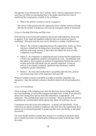 16
The gap that exists between the “have” and the “need”, tells the organization where it
must focus its efforts in assuring that there is the proper match between what is
needed and the competencies available in the workforce.
What is the attrition or turnover rate by occupation?
The answer to this question lets the organization know whether attrition will help
alleviate the number of employees who must be reassigned, retired or terminated.
Lesson 9: Deciding Who Stays and Who Goes
If the GOI has a set of rules and regulations that govern staff reductions, those must
be applied. If not, legal and regulatory authority and a set of processes must be
established. Who goes and who stays can be decided in a number of different ways.
Option 1: By seniority is appealing because the organization simply says those
who have worked here the longest have the greatest right to remain. The
difficulty with using seniority is that it does not address the issue of either
competency or performance.
Option 2: By competency is appealing because it means that the organization
will have the capabilities needed to accomplish the work. The difficulty with
this option is that it requires an analysis of competencies both for the work to
be done and of the individuals who are currently employed. If such an
analysis is not already completed, significant time and money could be
expended to get this information.
Option 3: By some other method that is acceptable under the laws, policies
and customs and values of the Supreme Court and GOI.
Whatever method is chosen it should be as simple as possible, repeatable, and
transparent. Once the method is chosen it should be shared with all and explained to
all.
Lesson 10: Consultation
Those in charge of the reshaping must share the decisions that are being made with
the Court leadership, as well as the managers and supervisors, so that all are informed
about what is being done and can share that information, as appropriate, with
employees. This can help keep rumors at a minimum. Those in positions of authority
should also be consulted about which options they think will work best, etc. etc.
Consultation must also occur with employees – in groups and individually. If and
when there are options available to employees who must leave the organization, those
options can be explained generally in groups and then more specifically in individual
discussions
The court should carefully consider these lessons as it is making its decisions about
how to handle the results of conducting the staffing assessment methodology within
the courts.
 