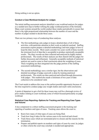 17
Doing nothing is not an option.
Conduct a Case Workload Analysis for Judges
The initial staffing assessment analysis identified a case workload analysis for judges
as a needed next step in further refining the judge workload portion of the formulas.
Many court systems around the world conduct these studies periodically to assure that
there is the right proportional relationship between the number of cases and the
number of judges needed to decide those cases.
There are two primary ways of conducting these analyses.
The first methodology asks judges to keep a detailed diary of all of these
activities, with particular attention to their work on judicial caseload. Staffing
assessment experts prepare a detailed methodology and train judges in how to
keep the diary records. Most courts consider two years worth of diary records
the minimum level of data that is acceptable to produce statistically acceptable
results. The diary records are then collected and analyzed by highly trained
professionals. The results of their analyses are then shared with the judges for
further discussion and refinement. Generally acceptable methods of statistical
analysis are used to come to final conclusions about the weighting of cases.
These weighting are then integrated into the judge portion of the staffing
assessment methodology.
The second methodology uses a similar rigor, but the observations and
detailed recordings of judge casework is done by training analytical
professionals. The results are then analyzed and refined through discussions
with judges. This method also needs a minimum of two years of data
collection to be considered valid.
The Court needs to address this issue at the earliest possible opportunity because of
the time required to conduct judge case weight studies and reach valid conclusions.
A point of departure to get a feel for these issues may well be a thorough review of
prior studies relating to court workload, some of which focused particularly on judge
workload.
Statistical Case Reporting- Options for Tracking and Reporting Case Types
and Volume
A key component to a robust staffing assessment program is the tracking and
reporting of numbers and types of cases. Tracking cases allows the court to:
Know how many of what types of cases are being filed.
Track how long it takes for the various cases to be resolved and closed.
Track those cases which are terminated prior to closure and the reasons for the
termination.
Prepare and publish reports on numbers and types of cases by court, by judges
or other criteria the court may conclude is needed and appropriate.
 