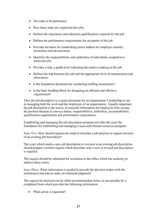 21
The tasks to be performed
How those tasks are organized into jobs.
Defines the experience and education qualifications required for the job.
Defines the performance requirements for occupants of the job.
Provides the basis for establishing career ladders for employee transfer,
promotion and advancement.
Identifies the responsibilities and authorities of individuals assigned to a
particular job.
Provides a title, a grade level indicating the relative ranking of the job.
Defines the link between the job and the appropriate level of remuneration and
allowances.
Is the foundation document for conducting staffing assessments?
Is the basic building block for designing an efficient and effective
organization?
Thus the job description is a major document for an organization’s leadership to use
in managing both the work and the employees of an organization. Equally important,
the job description is the source of essential information for employees who occupy
the position because it conveys duties, responsibilities, authorities, accountabilities,
qualification requirements and performance expectations.
Establishing and managing the job description program provides the court the
foundation for establishing and managing a successful human resources program.
Issue Two: How should requests be made to describe a job position or request revision
of an existing job description?
The court which needs a new job description or revision to an existing job description
should prepare a written request which describes why a new or revised job description
is required.
The request should be submitted for resolution to the office which has authority to
address these issues.
Issue Three: What information is needed to provide the decision maker with the
information and data to make an informed judgment?
The request for decision can be either in memorandum form, or can actually be a
completed form which provides the following information.
What action is requested?
 