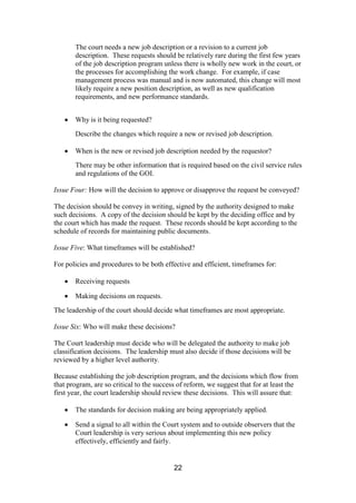 22
The court needs a new job description or a revision to a current job
description. These requests should be relatively rare during the first few years
of the job description program unless there is wholly new work in the court, or
the processes for accomplishing the work change. For example, if case
management process was manual and is now automated, this change will most
likely require a new position description, as well as new qualification
requirements, and new performance standards.
Why is it being requested?
Describe the changes which require a new or revised job description.
When is the new or revised job description needed by the requestor?
There may be other information that is required based on the civil service rules
and regulations of the GOI.
Issue Four: How will the decision to approve or disapprove the request be conveyed?
The decision should be convey in writing, signed by the authority designed to make
such decisions. A copy of the decision should be kept by the deciding office and by
the court which has made the request. These records should be kept according to the
schedule of records for maintaining public documents.
Issue Five: What timeframes will be established?
For policies and procedures to be both effective and efficient, timeframes for:
Receiving requests
Making decisions on requests.
The leadership of the court should decide what timeframes are most appropriate.
Issue Six: Who will make these decisions?
The Court leadership must decide who will be delegated the authority to make job
classification decisions. The leadership must also decide if those decisions will be
reviewed by a higher level authority.
Because establishing the job description program, and the decisions which flow from
that program, are so critical to the success of reform, we suggest that for at least the
first year, the court leadership should review these decisions. This will assure that:
The standards for decision making are being appropriately applied.
Send a signal to all within the Court system and to outside observers that the
Court leadership is very serious about implementing this new policy
effectively, efficiently and fairly.
 