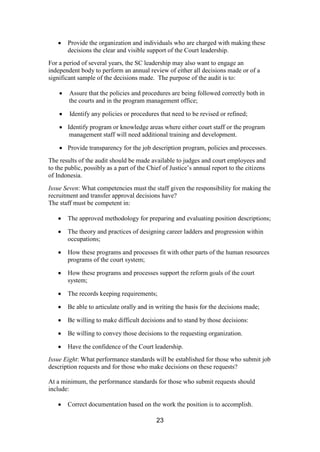 23
Provide the organization and individuals who are charged with making these
decisions the clear and visible support of the Court leadership.
For a period of several years, the SC leadership may also want to engage an
independent body to perform an annual review of either all decisions made or of a
significant sample of the decisions made. The purpose of the audit is to:
Assure that the policies and procedures are being followed correctly both in
the courts and in the program management office;
Identify any policies or procedures that need to be revised or refined;
Identify program or knowledge areas where either court staff or the program
management staff will need additional training and development.
Provide transparency for the job description program, policies and processes.
The results of the audit should be made available to judges and court employees and
to the public, possibly as a part of the Chief of Justice’s annual report to the citizens
of Indonesia.
Issue Seven: What competencies must the staff given the responsibility for making the
recruitment and transfer approval decisions have?
The staff must be competent in:
The approved methodology for preparing and evaluating position descriptions;
The theory and practices of designing career ladders and progression within
occupations;
How these programs and processes fit with other parts of the human resources
programs of the court system;
How these programs and processes support the reform goals of the court
system;
The records keeping requirements;
Be able to articulate orally and in writing the basis for the decisions made;
Be willing to make difficult decisions and to stand by those decisions:
Be willing to convey those decisions to the requesting organization.
Have the confidence of the Court leadership.
Issue Eight: What performance standards will be established for those who submit job
description requests and for those who make decisions on these requests?
At a minimum, the performance standards for those who submit requests should
include:
Correct documentation based on the work the position is to accomplish.
 