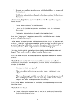 24
Requests are completed according to the published guidelines for content and
for timeframes.
Establishing and maintaining the audit trail on the request and the decision on
the request.
At a minimum, the performance standards for those who decide on these requests
should include:
Correct documentation of the decision made;
Conveying the decision in the agreed upon format within the established
timeframes;
Establishing and maintaining the audit trail on each decision.
Issue Nine: What type of evaluation process will be established to assure that the
program is functioning properly?
The SC should establish a periodic evaluation program that reviews all aspects of the
program. The results of the evaluation should be made available to all involved in the
process of requesting and deciding on position descriptions. The results should be
used to improve the policies and procedures associated with the program.
The court should establish qualitative and quantitative metrics by which success is
judged. These metrics should be address in each evaluation cycle.
Issue Ten: What resources are needed to develop, implement and maintain this new
program?
The SC leadership must decide what human and fiscal resources are needed to
establish this new program. In making these decisions, the SC leadership needs to
consider the following:
How many positions are required?
What type and level of employees are needed to carry out the work of the
office?
What type of training is needed to assure that both those making requests and
those deciding requests have sufficient knowledge of what must be done to
carry out their duties and responsibilities successfully?
Issue Eleven: What is the timeframe for developing and implementing the decisions
identified above?
The SC leadership should:
Prepare a detailed strategy and plan for making all needed decisions and for
implementing those decisions.
 