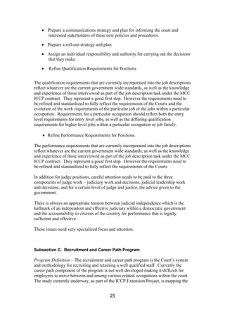25
Prepare a communications strategy and plan for informing the court and
interested stakeholders of these new policies and procedures.
Prepare a roll-out strategy and plan.
Assign an individual responsibility and authority for carrying out the decisions
that they make.
Refine Qualification Requirements for Positions
The qualification requirements that are currently incorporated into the job descriptions
reflect whatever are the current government wide standards, as well as the knowledge
and experience of those interviewed as part of the job description task under the MCC
ICCP contract. They represent a good first step. However the requirements need to
be refined and standardized to fully reflect the requirements of the Courts and the
evolution of the work requirements of the particular job or the jobs within a particular
occupation. Requirements for a particular occupation should reflect both the entry
level requirements for entry level jobs, as well as the differing qualification
requirements for higher level jobs within a particular occupation or job family.
Refine Performance Requirements for Positions.
The performance requirements that are currently incorporated into the job descriptions
reflect whatever are the current government wide standards, as well as the knowledge
and experience of those interviewed as part of the job description task under the MCC
ICCP contract. They represent a good first step. However the requirements need to
be refined and standardized to fully reflect the requirements of the Courts
In addition for judge positions, careful attention needs to be paid to the three
components of judge work – judiciary work and decisions, judicial leadership work
and decisions, and for a certain level of judge and justice, the advice given to the
government.
There is always an appropriate tension between judicial independence which is the
hallmark of an independent and effective judiciary within a democratic government
and the accountability to citizens of the country for performance that is legally
sufficient and effective.
These issues need very specialized focus and attention.
Subsection C. Recruitment and Career Path Program
Program Definition – The recruitment and career path program is the Court’s system
and methodology for recruiting and retaining a well qualified staff. Currently the
career path component of the program is not well developed making it difficult for
employees to move between and among various related occupations within the court.
The study currently underway, as part of the ICCP Extension Project, is mapping the
 